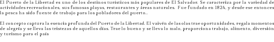 El Puerto de la Libertad es uno de los destinos turísticos más populares de El Salvador. Se caracteriza por la variedad de actividades recreacionales, sus famosas playas, restaurantes y áreas naturales. Fue fundado en 1824, y desde ese entonces la pesca ha sido fuente de trabajo para los pobladores del puerto.. El concepto captura la esencia profunda del Puerto de la Libertad. El vaivén de las olas trae oportunidades, regala momentos de alegría y se lleva las tristezas de aquellos días. Trae lo bueno y se lleva lo malo, proporciona trabajo, alimento, diversión y turismo para el país
