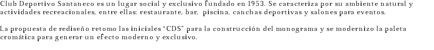 Club Deportivo Santaneco es un lugar social y exclusivo fundado en 1953. Se caracteriza por su ambiente natural y actividades recreacionales, entre ellas: restaurante, bar, piscina, canchas deportivas y salones para eventos. La propuesta de rediseño retomo las iniciales “CDS” para la construcción del monograma y se modernizo la paleta cromática para generar un efecto moderno y exclusivo.
