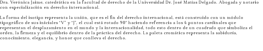 Dra. Verónica Jaime, catedrática en la facultad de derecho de la Universidad Dr. José Matías Delgado. Abogada y notario con especialización en derecho internacional. La forma del isotipo representa la unión, que es el fin del derecho internacional, está construido con un módulo tipográfico de sus iniciales “V” y “J”, el cual está rotado 90º haciendo referencia a los 4 puntos cardinales que representan el desplazamiento en el mundo y la internacionalidad, todo esto dentro de un cuadrado que simboliza el orden, la firmeza y el equilibrio dentro de la práctica del derecho. La paleta cromática representa la sabiduría, conocimiento, elegancia, y honor que conlleva el derecho. 