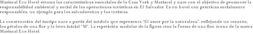 Mariscal Eco Hotel retoma las características esenciales de la Casa York y Mariscal y nace con el objetivo de promover la responsabilidad ambiental y social de las operaciones turísticas en El Salvador. Es un hotel con prácticas socialmente responsables, un ejemplo para los salvadoreños y los turistas. La construcción del isotipo nace a partir del módulo que representa “El amor por la naturaleza”, reflejando un corazón, los pétalos de una flor y la letra inicial “M”. La repetición modular de la figura crea la forma de una flor, ícono de la marca Mariscal Eco Hotel.