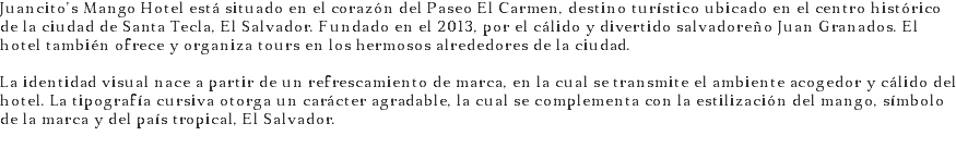 Juancito’s Mango Hotel está situado en el corazón del Paseo El Carmen, destino turístico ubicado en el centro histórico de la ciudad de Santa Tecla, El Salvador. Fundado en el 2013, por el cálido y divertido salvadoreño Juan Granados. El hotel también ofrece y organiza tours en los hermosos alrededores de la ciudad. La identidad visual nace a partir de un refrescamiento de marca, en la cual se transmite el ambiente acogedor y cálido del hotel. La tipografía cursiva otorga un carácter agradable, la cual se complementa con la estilización del mango, símbolo de la marca y del país tropical, El Salvador.
