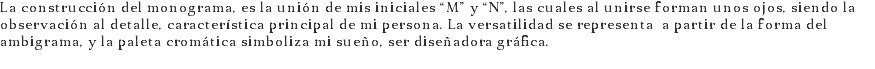 La construcción del monograma, es la unión de mis iniciales “M” y “N”, las cuales al unirse forman unos ojos, siendo la observación al detalle, característica principal de mi persona. La versatilidad se representa a partir de la forma del ambigrama, y la paleta cromática simboliza mi sueño, ser diseñadora gráfica.