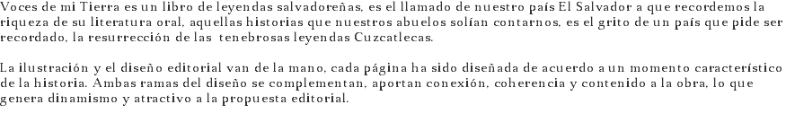 Voces de mi Tierra es un libro de leyendas salvadoreñas, es el llamado de nuestro país El Salvador a que recordemos la riqueza de su literatura oral, aquellas historias que nuestros abuelos solían contarnos, es el grito de un país que pide ser recordado, la resurrección de las tenebrosas leyendas Cuzcatlecas. La ilustración y el diseño editorial van de la mano, cada página ha sido diseñada de acuerdo a un momento característico de la historia. Ambas ramas del diseño se complementan, aportan conexión, coherencia y contenido a la obra, lo que genera dinamismo y atractivo a la propuesta editorial.
