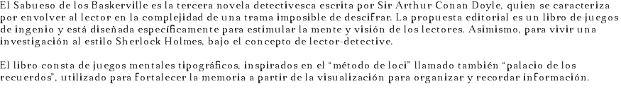 El Sabueso de los Baskerville es la tercera novela detectivesca escrita por Sir Arthur Conan Doyle, quien se caracteriza por envolver al lector en la complejidad de una trama imposible de descifrar. La propuesta editorial es un libro de juegos de ingenio y está diseñada específicamente para estimular la mente y visión de los lectores. Asimismo, para vivir una investigación al estilo Sherlock Holmes, bajo el concepto de lector-detective. El libro consta de juegos mentales tipográficos, inspirados en el “método de loci” llamado también “palacio de los recuerdos”, utilizado para fortalecer la memoria a partir de la visualización para organizar y recordar información. 