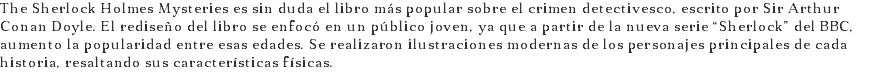 The Sherlock Holmes Mysteries es sin duda el libro más popular sobre el crimen detectivesco, escrito por Sir Arthur Conan Doyle. El rediseño del libro se enfocó en un público joven, ya que a partir de la nueva serie “Sherlock” del BBC, aumento la popularidad entre esas edades. Se realizaron ilustraciones modernas de los personajes principales de cada historia, resaltando sus características físicas.