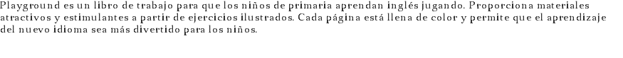 Playground es un libro de trabajo para que los niños de primaria aprendan inglés jugando. Proporciona materiales atractivos y estimulantes a partir de ejercicios ilustrados. Cada página está llena de color y permite que el aprendizaje del nuevo idioma sea más divertido para los niños.